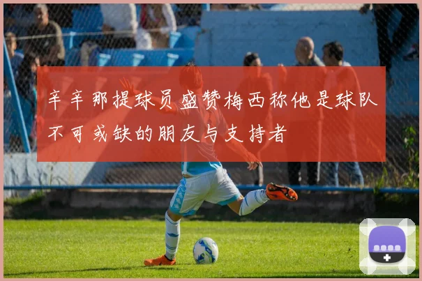 辛辛那提球员盛赞梅西称他是球队不可或缺的朋友与支持者