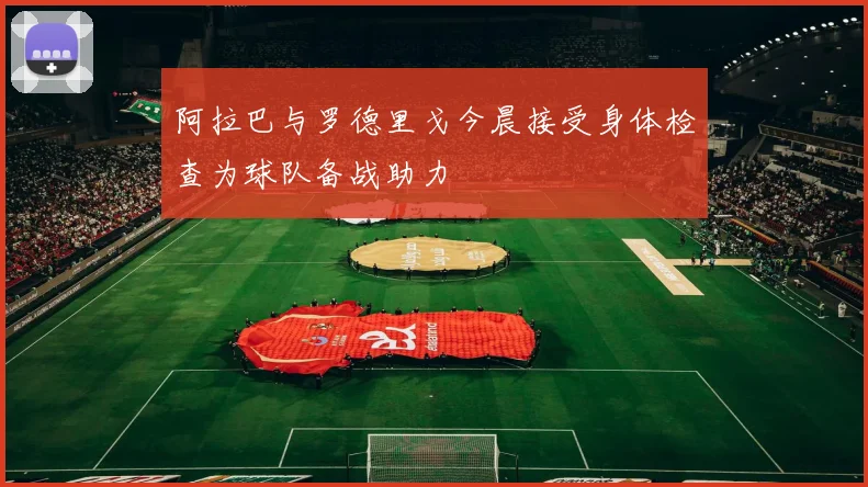 阿拉巴与罗德里戈今晨接受身体检查为球队备战助力