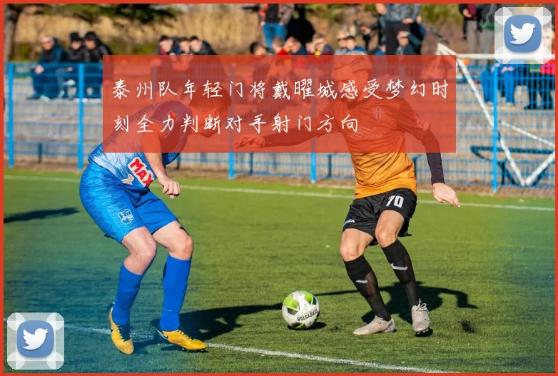 泰州队年轻门将戴曜城感受梦幻时刻全力判断对手射门方向