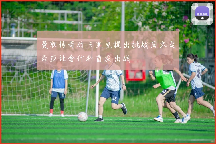 曼联传奇对卡里克提出挑战周末是否应让舍什科首发出战