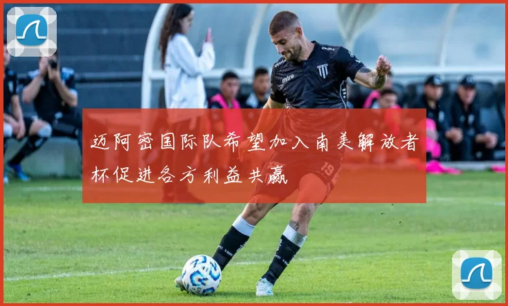 迈阿密国际队希望加入南美解放者杯促进各方利益共赢