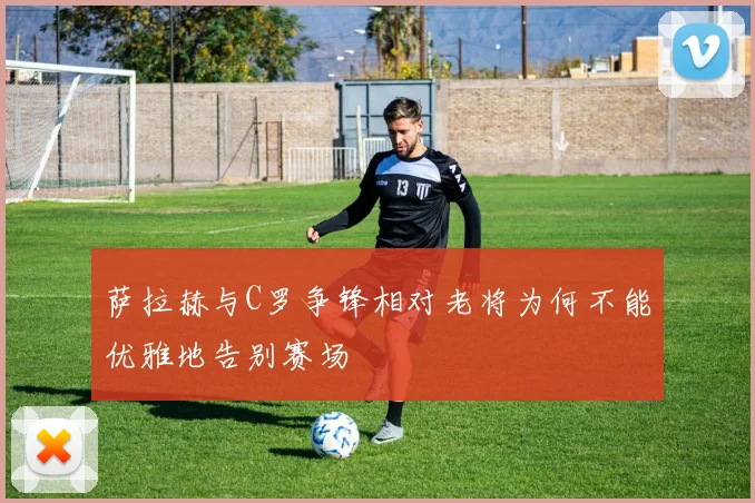 萨拉赫与C罗争锋相对老将为何不能优雅地告别赛场