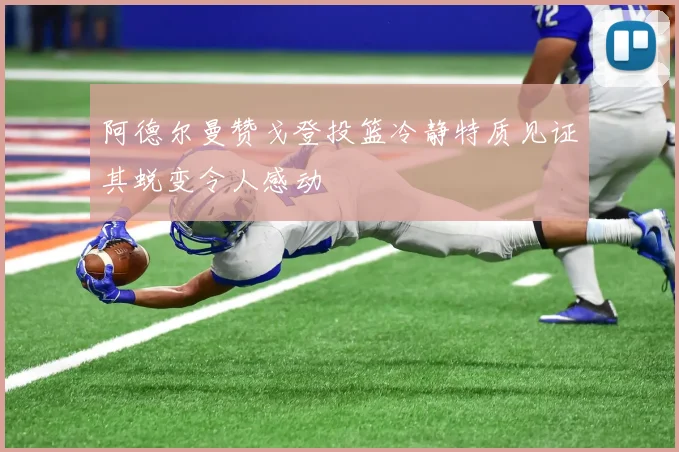 阿德尔曼赞戈登投篮冷静特质见证其蜕变令人感动