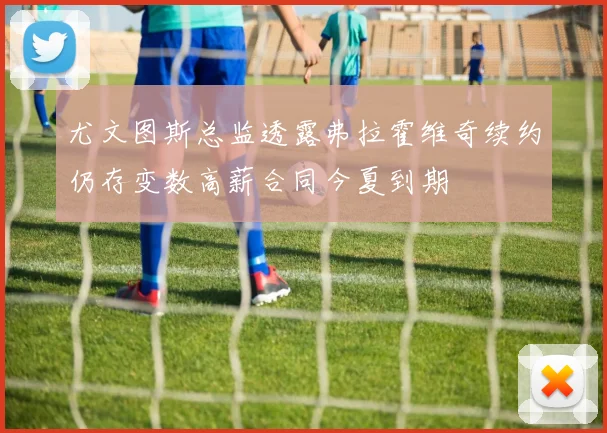 尤文图斯总监透露弗拉霍维奇续约仍存变数高薪合同今夏到期