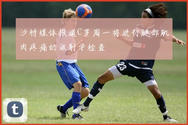 沙特媒体报道C罗周一将进行腿部肌肉疼痛的放射学检查