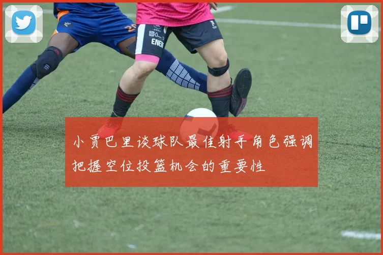 小贾巴里谈球队最佳射手角色强调把握空位投篮机会的重要性