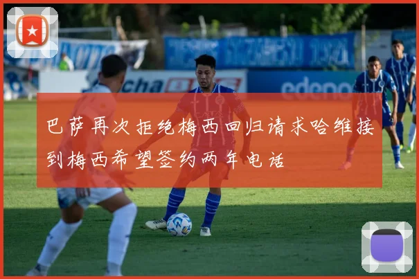 巴萨再次拒绝梅西回归请求哈维接到梅西希望签约两年电话