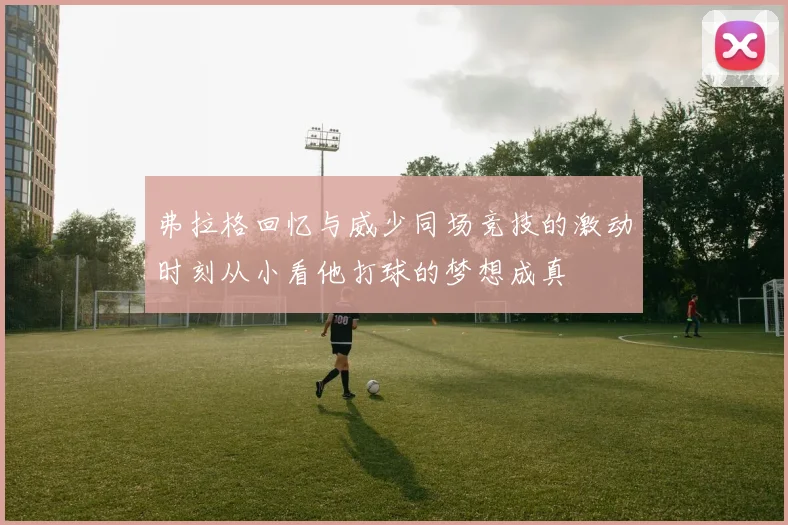 弗拉格回忆与威少同场竞技的激动时刻从小看他打球的梦想成真