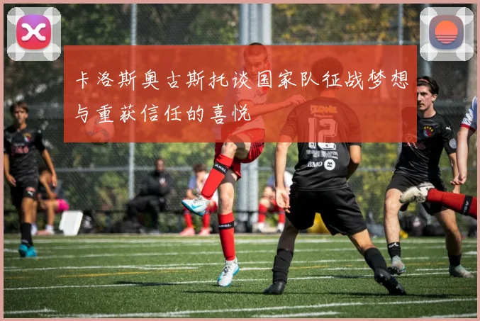 卡洛斯奥古斯托谈国家队征战梦想与重获信任的喜悦