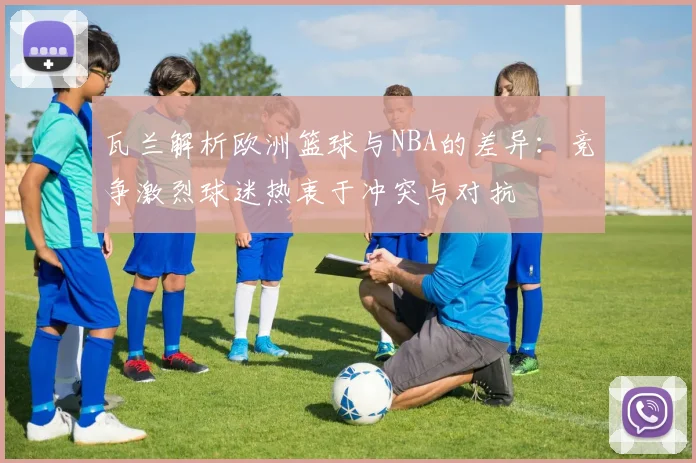 瓦兰解析欧洲篮球与NBA的差异：竞争激烈球迷热衷于冲突与对抗