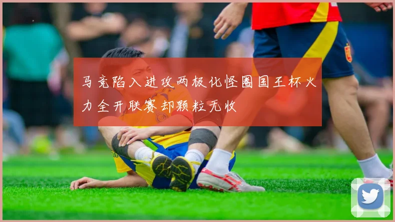 马竞陷入进攻两极化怪圈国王杯火力全开联赛却颗粒无收