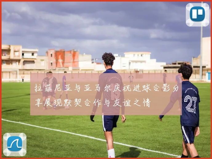 拉菲尼亚与亚马尔庆祝进球合影分享展现默契合作与友谊之情