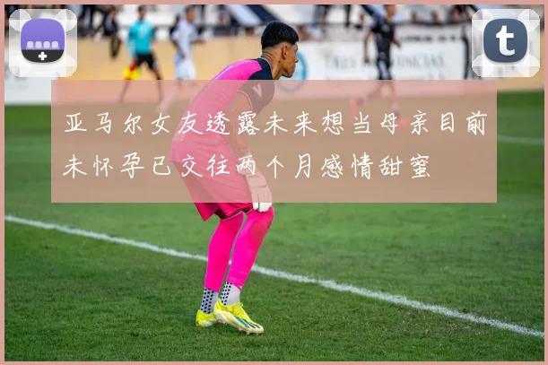 亚马尔女友透露未来想当母亲目前未怀孕已交往两个月感情甜蜜