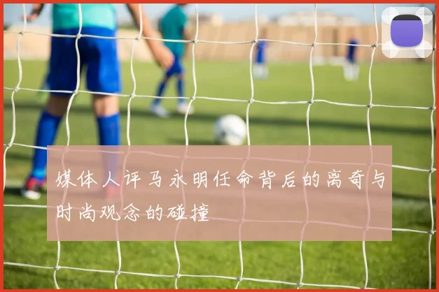 媒体人评马永明任命背后的离奇与时尚观念的碰撞