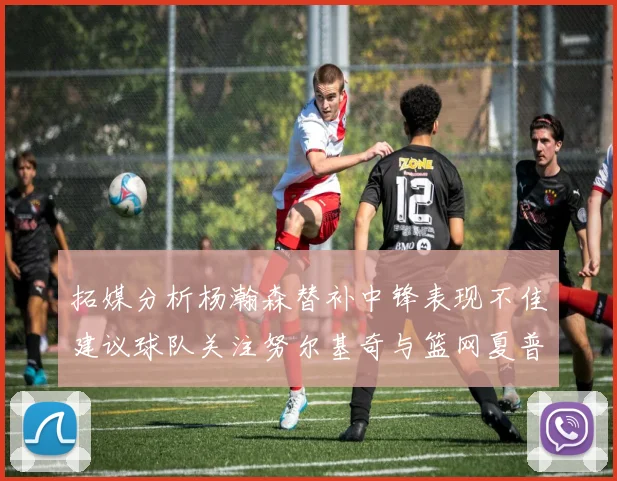 拓媒分析杨瀚森替补中锋表现不佳建议球队关注努尔基奇与篮网夏普