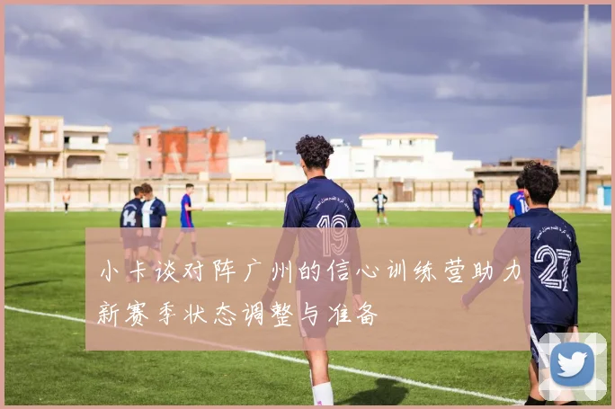 小卡谈对阵广州的信心训练营助力新赛季状态调整与准备