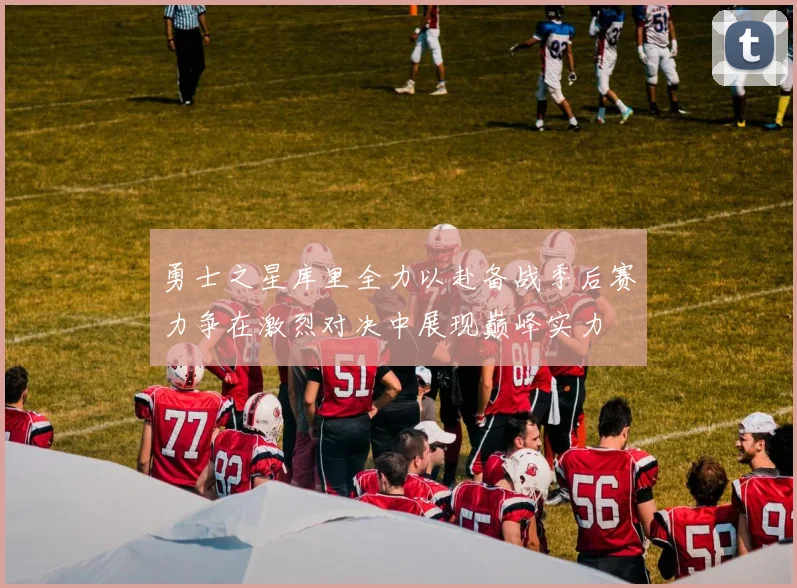 勇士之星库里全力以赴备战季后赛力争在激烈对决中展现巅峰实力