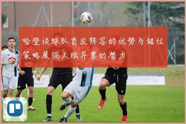 哈登谈球队首发阵容的优势与错位策略展现天赋异禀的潜力