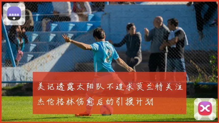 美记透露太阳队不追求莫兰特关注杰伦格林伤愈后的引援计划
