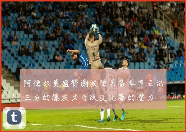 阿德尔曼盛赞谢泼德具备单节五记三分的爆发力与改变比赛的潜力