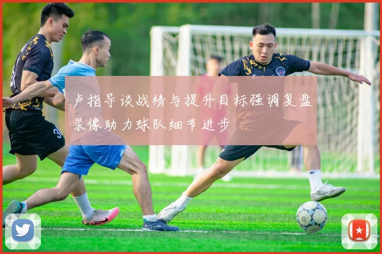 卢指导谈战绩与提升目标强调复盘录像助力球队细节进步