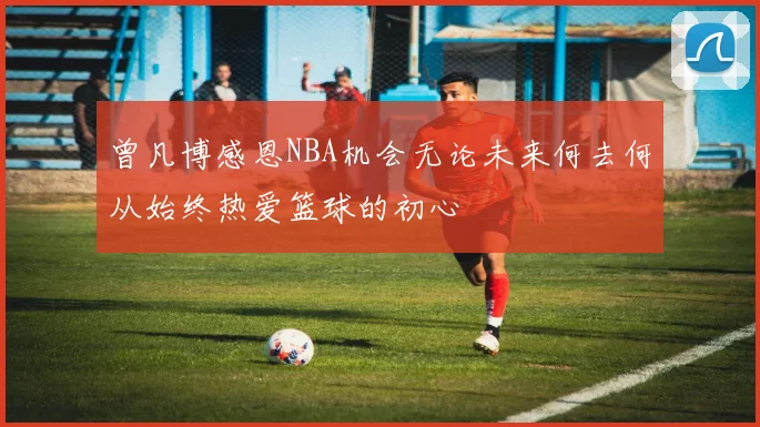 曾凡博感恩NBA机会无论未来何去何从始终热爱篮球的初心