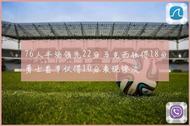 76人半场领先22分马克西独得18分勇士首节仅得10分表现惨淡