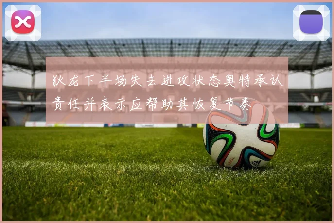 狄龙下半场失去进攻状态奥特承认责任并表示应帮助其恢复节奏
