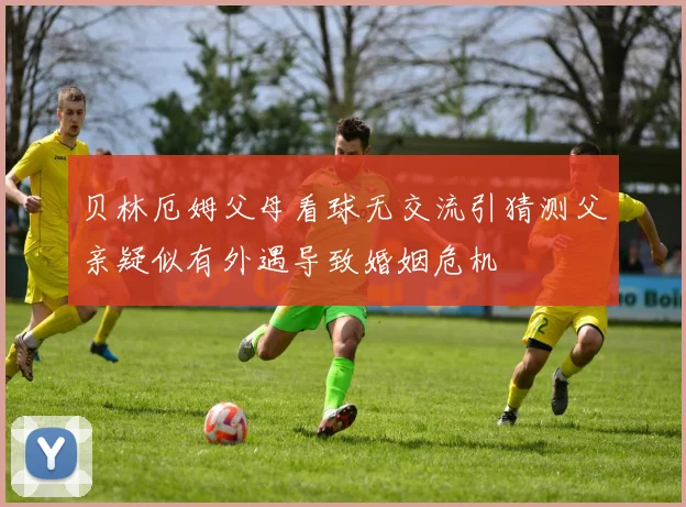 贝林厄姆父母看球无交流引猜测父亲疑似有外遇导致婚姻危机