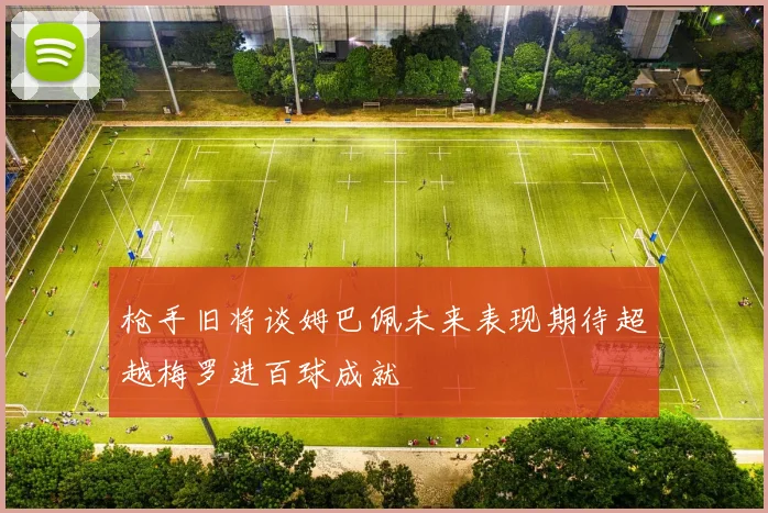 枪手旧将谈姆巴佩未来表现期待超越梅罗进百球成就