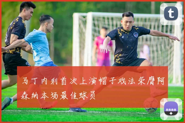 马丁内利首次上演帽子戏法荣膺阿森纳本场最佳球员