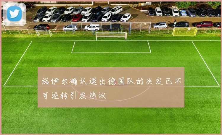 诺伊尔确认退出德国队的决定已不可逆转引发热议