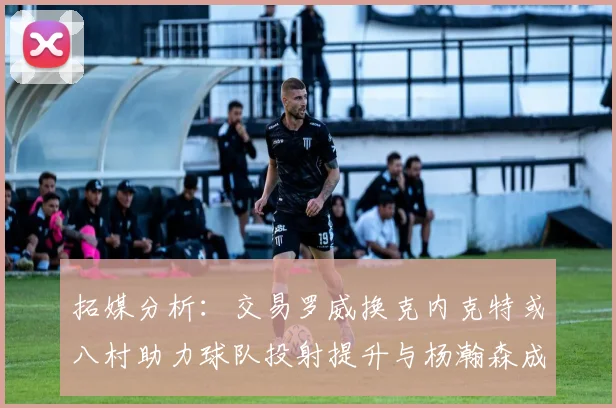 拓媒分析：交易罗威换克内克特或八村助力球队投射提升与杨瀚森成长