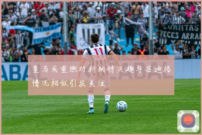 皇马或重燃对科纳特兴趣与吕迪格情况相似引发关注