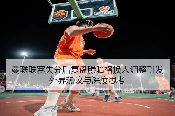 曼联联赛失分后复盘滕哈格换人调整引发外界热议与深度思考 - ManBetX
